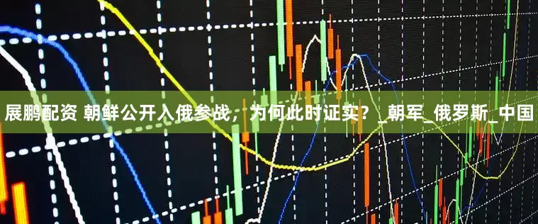 展鹏配资 朝鲜公开入俄参战，为何此时证实？_朝军_俄罗斯_中国