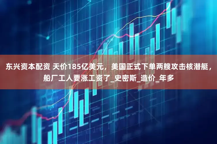 东兴资本配资 天价185亿美元，美国正式下单两艘攻击核潜艇，船厂工人要涨工资了_史密斯_造价_年多