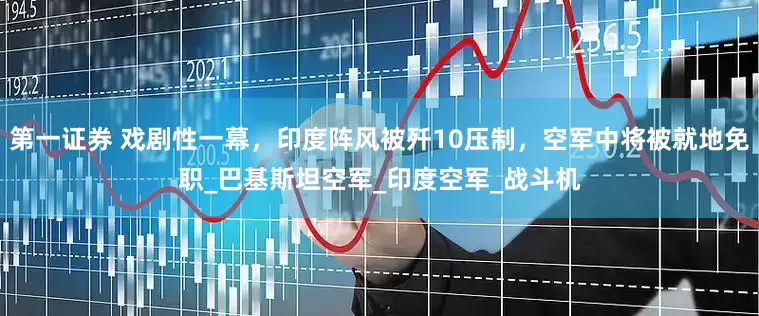 第一证券 戏剧性一幕，印度阵风被歼10压制，空军中将被就地免职_巴基斯坦空军_印度空军_战斗机