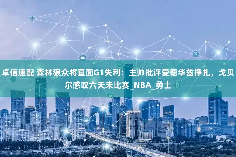 卓信速配 森林狼众将直面G1失利：主帅批评爱德华兹挣扎，戈贝尔感叹六天未比赛_NBA_勇士