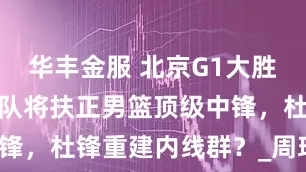 华丰金服 北京G1大胜广厦！广东队将扶正男篮顶级中锋，杜锋重建内线群？_周琦_青岛