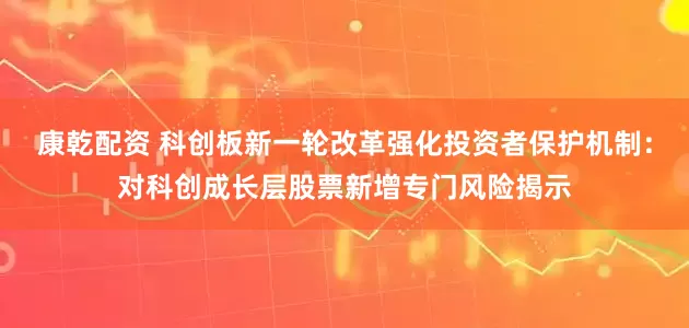 康乾配资 科创板新一轮改革强化投资者保护机制：对科创成长层股票新增专门风险揭示