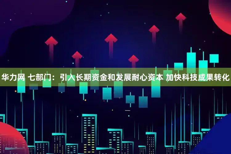 华力网 七部门：引入长期资金和发展耐心资本 加快科技成果转化