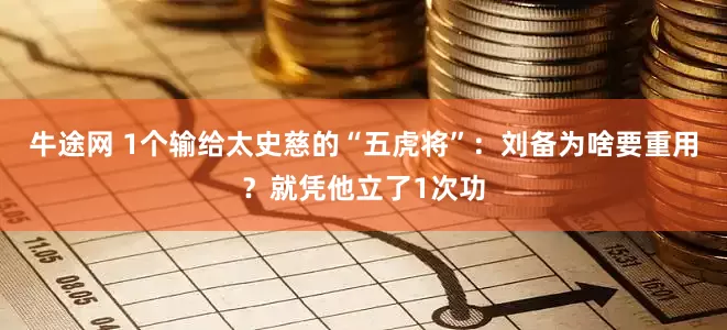 牛途网 1个输给太史慈的“五虎将”：刘备为啥要重用？就凭他立了1次功