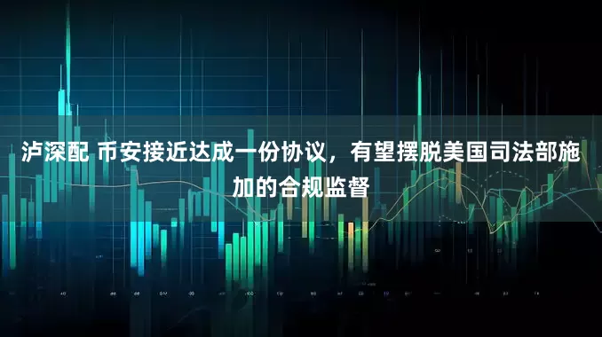 泸深配 币安接近达成一份协议，有望摆脱美国司法部施加的合规监督