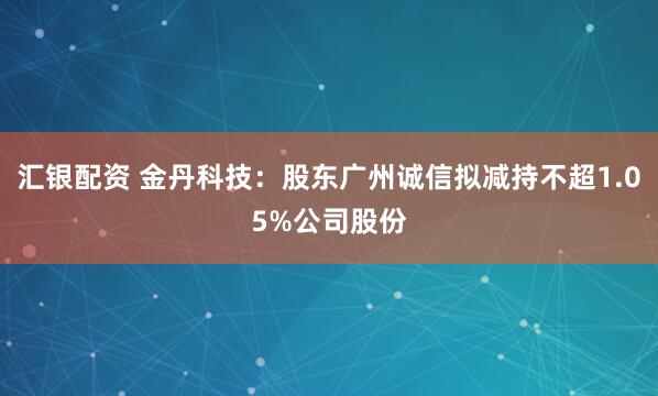 汇银配资 金丹科技：股东广州诚信拟减持不超1.05%公司股份