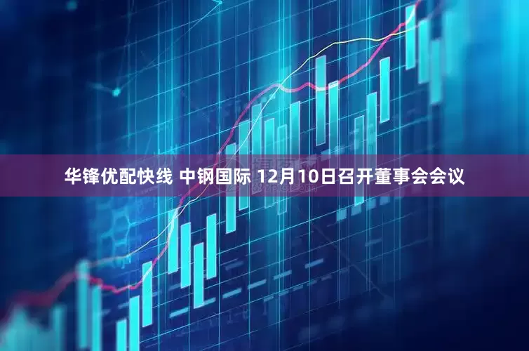 华锋优配快线 中钢国际 12月10日召开董事会会议