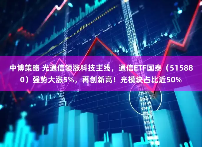 中博策略 光通信领涨科技主线，通信ETF国泰（515880）强势大涨5%，再创新高！光模块占比近50%