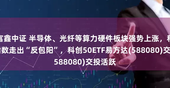 富鑫中证 半导体、光纤等算力硬件板块强势上涨，科创50指数走出“反包阳”，科创50ETF易方达(588080)交投活跃