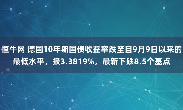 恒牛网 德国10年期国债收益率跌至自9月9日以来的最低水平，报3.3819%，最新下跌8.5个基点